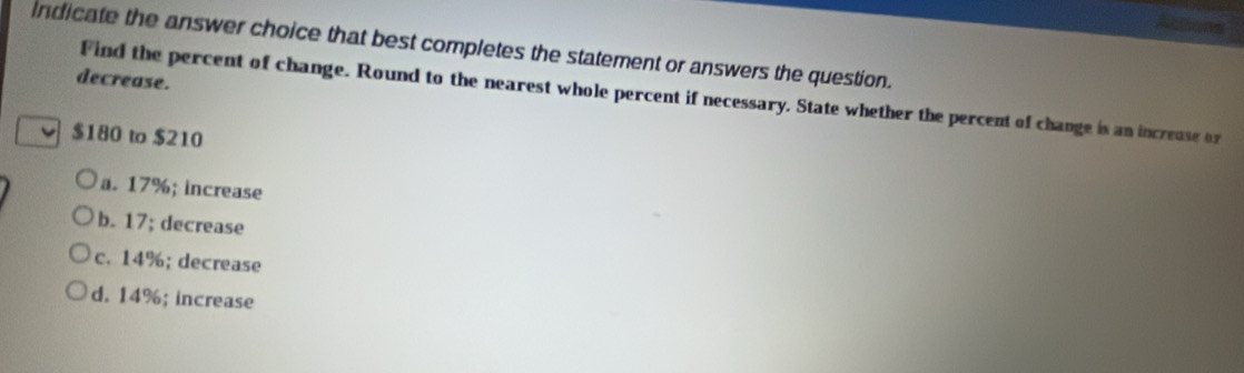 indicate the answer choice that best completes the statement or answers the question.
decrease.
Find the percent of change. Round to the nearest whole percent if necessary. State whether the percent of change is an increuse or
$180 to $210
a. 17%; increase
b. 17; decrease
c. 14%; decrease
d. 14%; increase