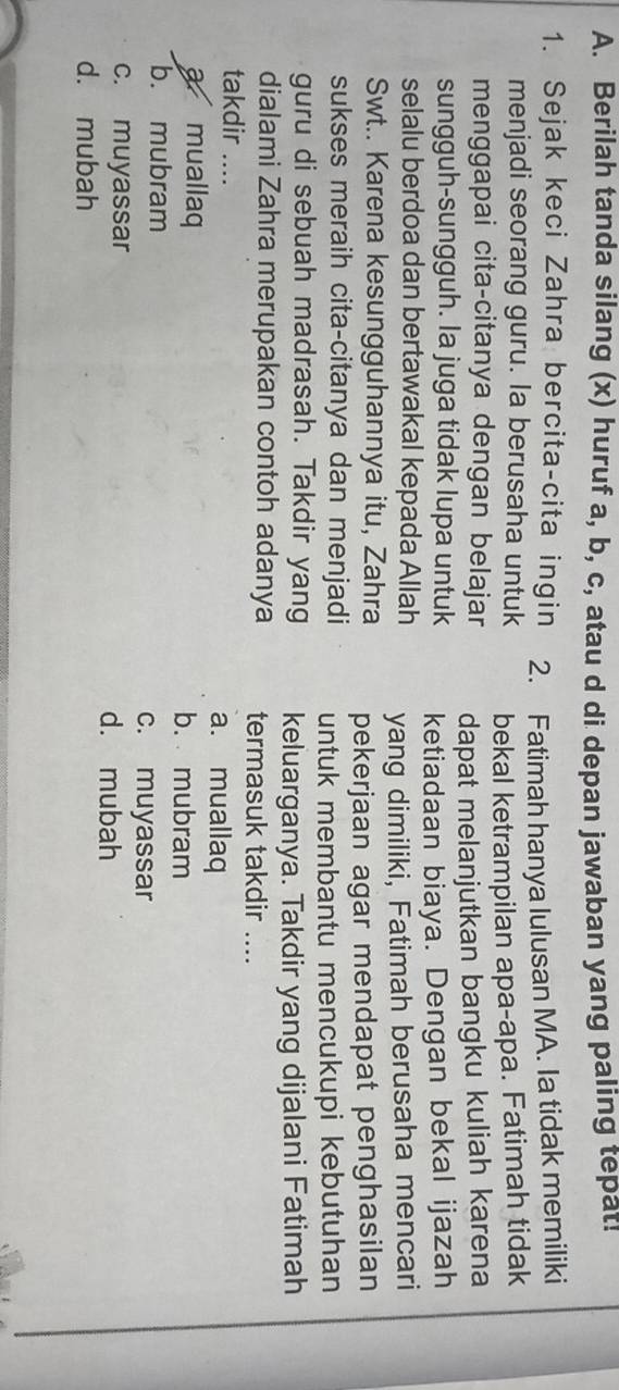 Berilah tanda silang (x) huruf a, b, c, atau d di depan jawaban yang paling tepat!
1. Sejak keci Zahra bercita-cita ingin 2. Fatimah hanya lulusan MA. Ia tidak memiliki
menjadi seorang guru. la berusaha untuk
menggapai cita-citanya dengan belajar bekal ketrampilan apa-apa. Fatimah tidak
sungguh-sungguh. Ia juga tidak lupa untuk dapat melanjutkan bangku kuliah karena
selalu berdoa dan bertawakal kepada Allah ketiadaan biaya. Dengan bekal ijazah
yang dimiliki, Fatimah berusaha mencari
Swt.. Karena kesungguhannya itu, Zahra pekerjaan agar mendapat penghasilan
sukses meraih cita-citanya dan menjadi untuk membantu mencukupi kebutuhan
guru di sebuah madrasah. Takdir yang keluarganya. Takdir yang dijalani Fatimah
dialami Zahra merupakan contoh adanya termasuk takdir ....
takdir ....
a. muallaq
a muallaq b. mubram
b. mubram c. muyassar
c. muyassar d. mubah
d. mubah