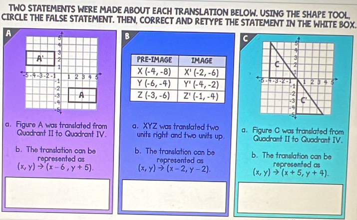 TWO STATEMENTS WERE MADE ABOUT EACH TRANSLATION BELOW. USING THE SHAPE TOOL,
CIRCLE THE FALSE STATEMENT. THEN, CORRECT AND RETYPE THE STATEMENT IN THE WHITE BOX.
B
G
  
 
a. Figure A was translated from a. XYZ was translated two a. Figure C was translated from
Quadrant II to Quadrant IV. units right and two units up. Quadrant II to Quadrant IV.
b. The translation can be b. The translation can be b. The translation can be
represented as represented as represented as
(x,y)to (x-6,y+5). (x,y)to (x-2,y-2). (x,y)to (x+5,y+4).