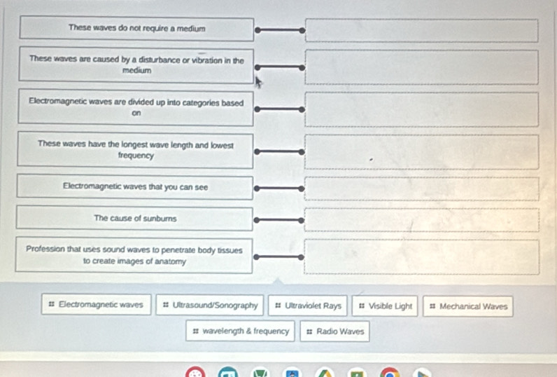 These waves do not require a medium
These waves are caused by a disturbance or vibration in the
medium
Electromagnetic waves are divided up into categories based
on
These waves have the longest wave length and lowest
frequency
Electromagnetic waves that you can see
The cause of sunburns
Profession that uses sound waves to penetrate body tissues
to create images of anatomy
# Electromagnetic waves # Ultrasound/Sonography # Ultraviolet Rays # Visible Light # Mechanical Waves
# wavelength & frequency # Radio Waves