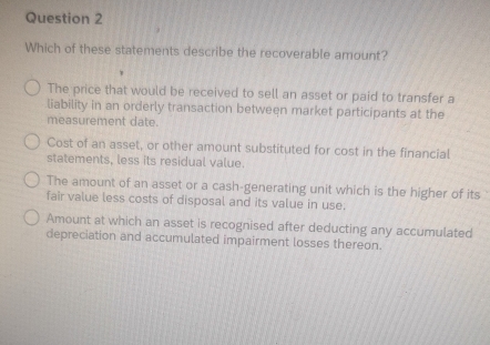 Which of these statements describe the recoverable amount?
The price that would be received to sell an asset or paid to transfer a
liability in an orderly transaction between market participants at the
measurement date.
Cost of an asset, or other amount substituted for cost in the financial
statements, less its residual value.
The amount of an asset or a cash-generating unit which is the higher of its
fair value less costs of disposal and its value in use.
Amount at which an asset is recognised after deducting any accumulated
depreciation and accumulated impairment losses thereon.