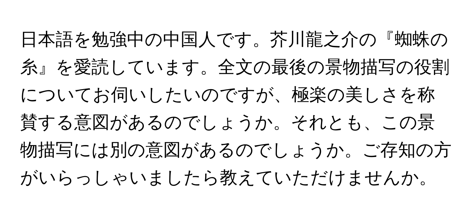 日本語を勉強中の中国人です。芥川龍之介の『蜘蛛の糸』を愛読しています。全文の最後の景物描写の役割についてお伺いしたいのですが、極楽の美しさを称賛する意図があるのでしょうか。それとも、この景物描写には別の意図があるのでしょうか。ご存知の方がいらっしゃいましたら教えていただけませんか。