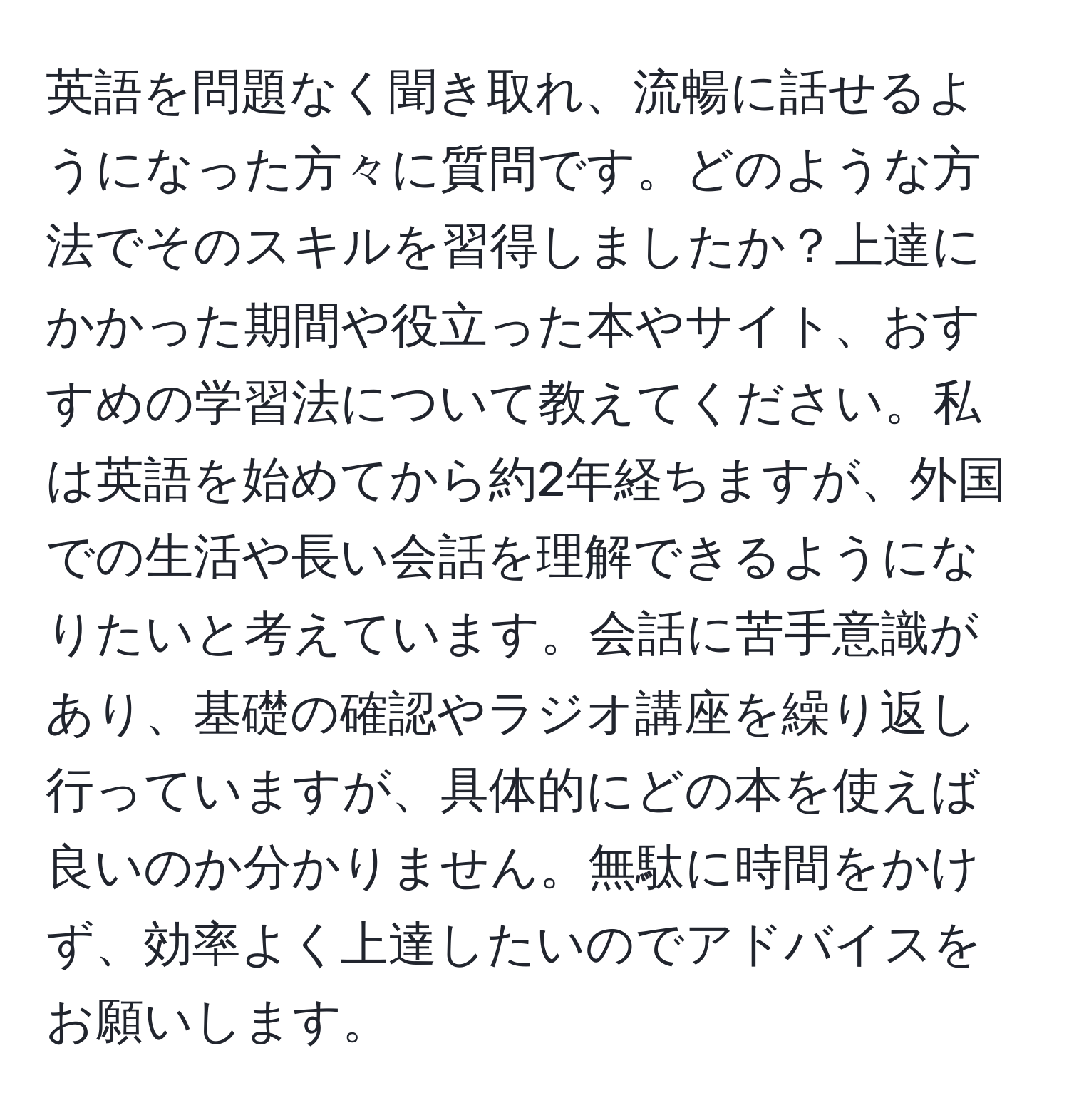 英語を問題なく聞き取れ、流暢に話せるようになった方々に質問です。どのような方法でそのスキルを習得しましたか？上達にかかった期間や役立った本やサイト、おすすめの学習法について教えてください。私は英語を始めてから約2年経ちますが、外国での生活や長い会話を理解できるようになりたいと考えています。会話に苦手意識があり、基礎の確認やラジオ講座を繰り返し行っていますが、具体的にどの本を使えば良いのか分かりません。無駄に時間をかけず、効率よく上達したいのでアドバイスをお願いします。