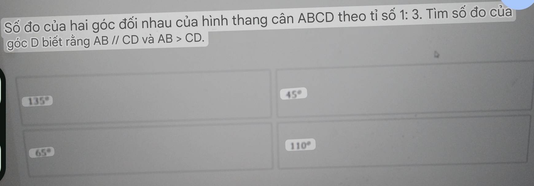 Số đo của hai góc đối nhau của hình thang cân ABCD theo tỉ số 1:3 3. Tìm số đo của
góc D biết rằng ABparallel CD và AB>CD.
45°
135°
110°
65°