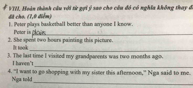 Hoàn thành câu với từ gợi ý sao cho câu đó có nghĩa không thay đã 
đã cho. (1,0 điểm) 
1. Peter plays basketball better than anyone I know. 
Peter is_ 
2. She spent two hours painting this picture. 
_ 
It took 
3. The last time I visited my grandparents was two months ago. 
_ 
I haven’t 
4. “I want to go shopping with my sister this afternoon,” Nga said to me. 
_ 
Nga told