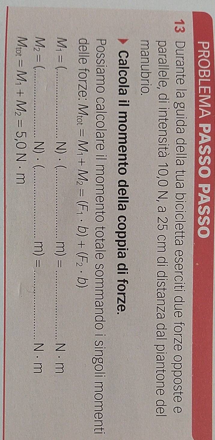 PROBLEMA PASSO PASSO 
13 Durante la guida della tua bicicletta eserciti due forze opposte e 
parallele, di intensità 10,0 N, a 25 cm di distanza dal piantone del 
manubrio. 
Calcola il momento della coppia di forze. 
Possiamo calcolare il momento totale sommando i singoli momenti 
delle forze: M_tot=M_1+M_2=(F_1· b)+(F_2· b)
M_1= (_  N)·(._  n n) _ N · m
=
M_2= _ N)·(._  m) =_  N · m
M_tot=M_1+M_2=5,0N· m