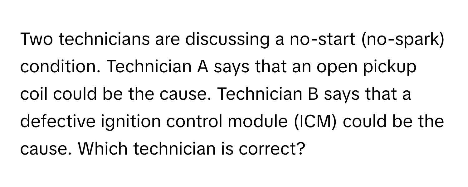 Two technicians are discussing a no-start (no-spark) condition. Technician A says that an open pickup coil could be the cause. Technician B says that a defective ignition control module (ICM) could be the cause. Which technician is correct?