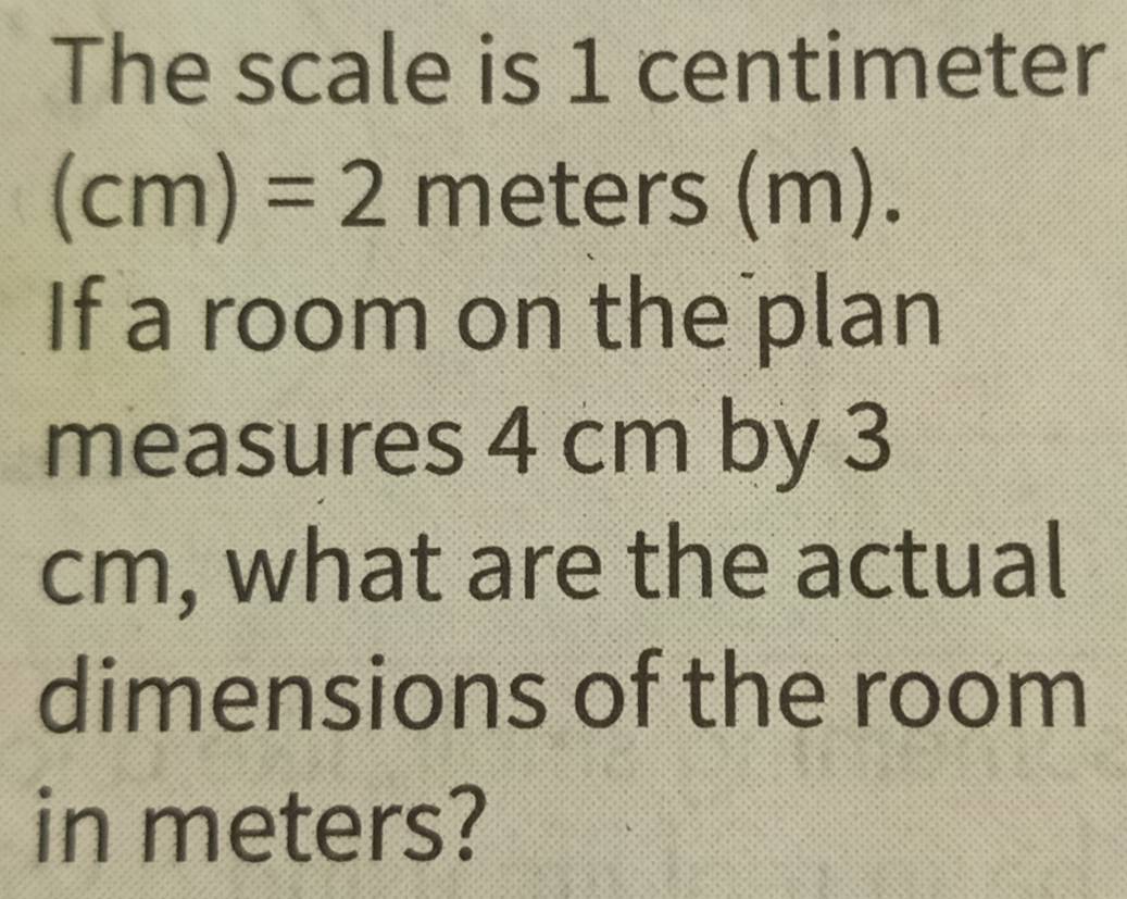 The scale is 1 centimeter
(cm)=2meters(m). 
If a room on the plan 
measures 4 cm by 3
cm, what are the actual 
dimensions of the room 
in meters?