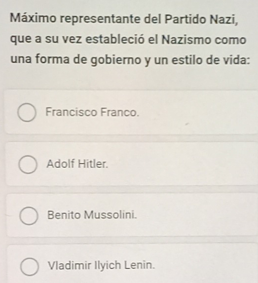 Máximo representante del Partido Nazi,
que a su vez estableció el Nazismo como
una forma de gobierno y un estilo de vida:
Francisco Franco.
Adolf Hitler.
Benito Mussolini.
Vladimir Ilyich Lenin.