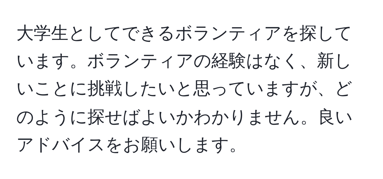 大学生としてできるボランティアを探しています。ボランティアの経験はなく、新しいことに挑戦したいと思っていますが、どのように探せばよいかわかりません。良いアドバイスをお願いします。