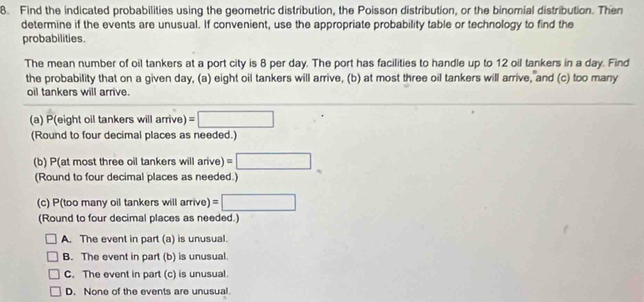 Find the indicated probabilities using the geometric distribution, the Poisson distribution, or the binomial distribution. Then
determine if the events are unusual. If convenient, use the appropriate probability table or technology to find the
probabilities.
The mean number of oil tankers at a port city is 8 per day. The port has facilities to handle up to 12 oil tankers in a day. Find
the probability that on a given day, (a) eight oil tankers will arrive, (b) at most three oil tankers will arrive, and (c) too many
oil tankers will arrive.
(a) P(eight oil tankers will arrive) =□
(Round to four decimal places as needed.)
(b) P(at most three oil tankers will arive) =□
(Round to four decimal places as needed.)
(c) P(too many oil tankers will arrive) =□
(Round to four decimal places as needed.)
A. The event in part (a) is unusual.
B. The event in part (b) is unusual.
C. The event in part (c) is unusual.
D. None of the events are unusual