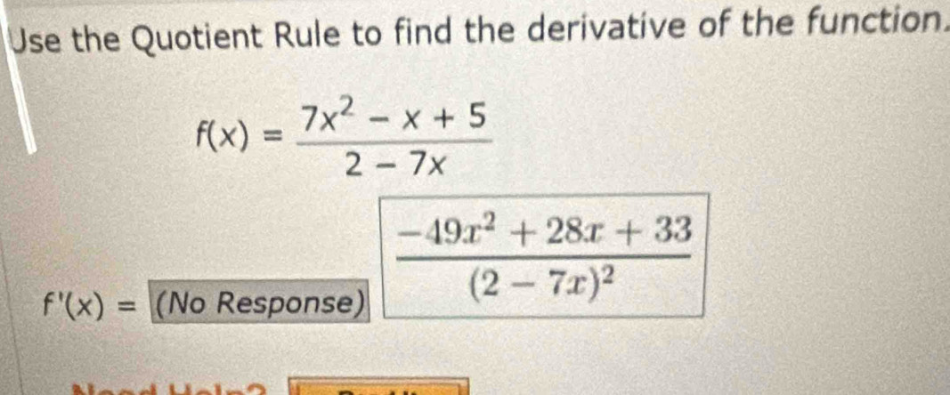 Use the Quotient Rule to find the derivative of the function.
f(x)= (7x^2-x+5)/2-7x 
f'(x)= (No Response)
frac -49x^2+28x+33(2-7x)^2