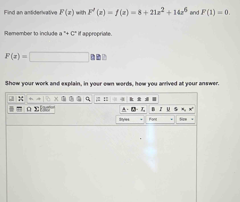 Find an antiderivative F(x) with F'(x)=f(x)=8+21x^2+14x^6 and F(1)=0. 
Remember to include a^+C'' if appropriate.
F(x)=□
Show your work and explain, in your own words, how you arrived at your answer. 
Equation 
Ω Editor A、A、 B I U S x_2x^2
Styles Font Size