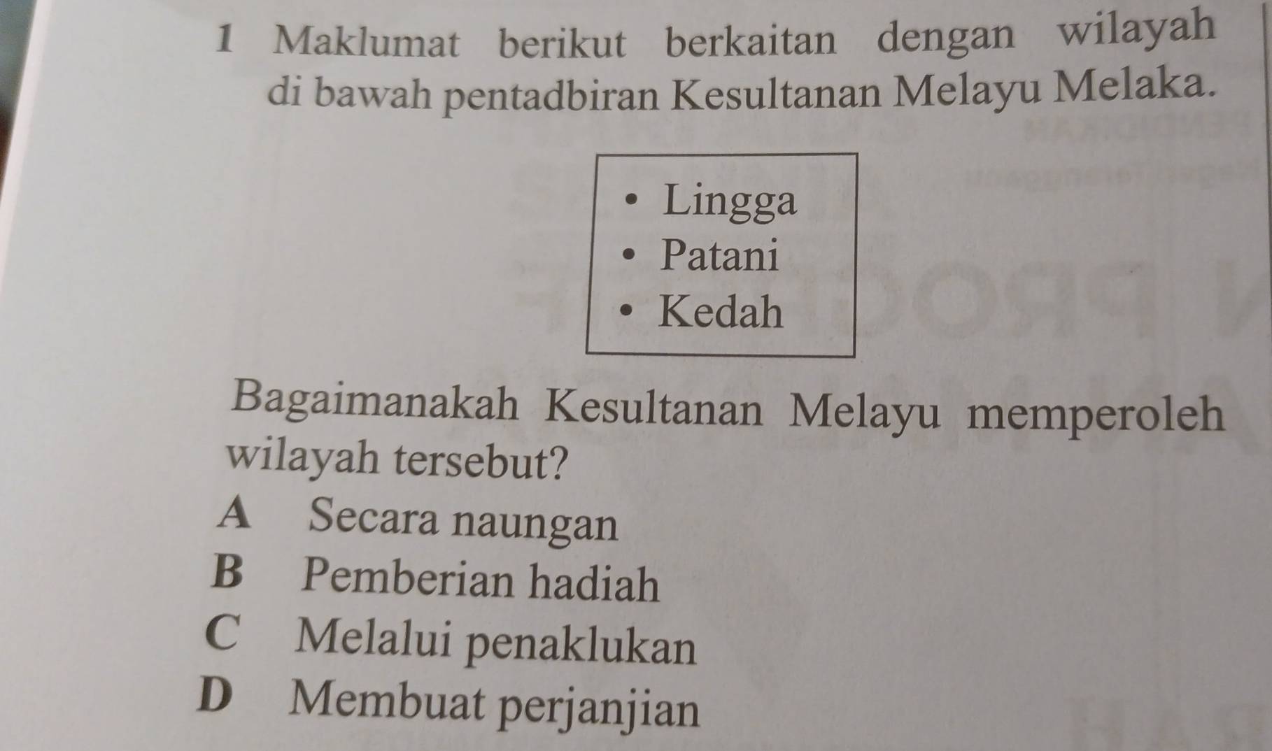 Maklumat berikut berkaitan dengan wilayah
di bawah pentadbiran Kesultanan Melayu Melaka.
Lingga
Patani
Kedah
Bagaimanakah Kesultanan Melayu memperoleh
wilayah tersebut?
A Secara naungan
B Pemberian hadiah
C Melalui penaklukan
D Membuat perjanjian