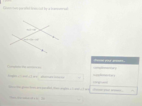 Given two parallel lines cut by a transversal:
choose your answer..
Complete the sentences: complementary
Angles ∠ 1 and ∠ 2 are alternate interior supplementary
congruent
Since the given lines are parallel, then angles ∠ 1 and ∠ 2 are choose your answer...
Then, the value of x is 26