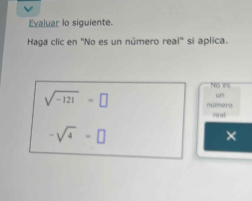 Evaluar lo siguiente. 
Haga clic en "No es un número real" si aplica. 
No es
sqrt(-121)=□
un 
número 
real
-sqrt(4)=□
×