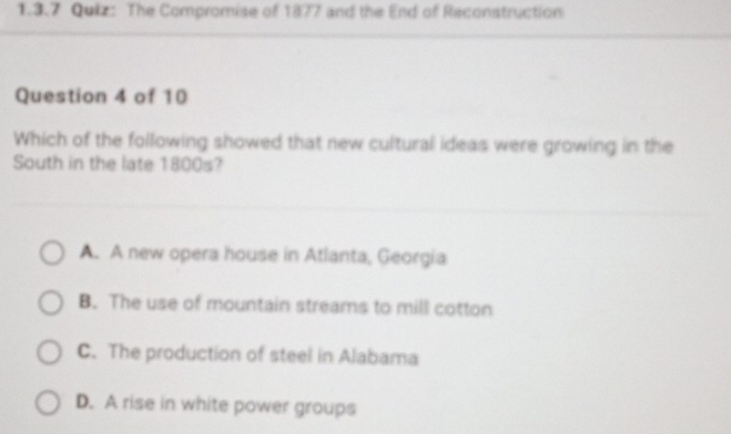 The Compromise of 1877 and the End of Reconstruction
Question 4 of 10
Which of the following showed that new cultural ideas were growing in the
South in the late 1800s?
A. A new opera house in Atlanta, Georgia
B. The use of mountain streams to mill cotton
C. The production of steel in Alabama
D. A rise in white power groups