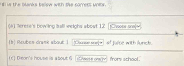 Fill in the blanks below with the correct units. 
(a) Teresa's bowling ball weighs about 12 (Choose one) 
(b) Reuben drank about 1 (Choose one)_ of juice with lunch. 
(c) Deon's house is about 6 (Choose one)≌ from school."