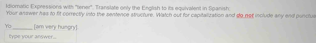 Idiomatic Expressions with "tener". Translate only the English to its equivalent in Spanish: 
Your answer has to fit correctly into the sentence structure. Watch out for capitalization and do not include any end punctua 
Yo _[am very hungry]. 
type your answer...