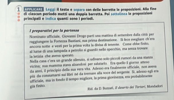 APPLICARE Leggi il testo e separa con delle barrette le proposizioni. Alla fine 
di ciascun periodo metti una doppia barretta. Poi sottolinea le proposizioni 
principali e indica quanti sono i periodi. 
I preparativi per la partenza 
Nominato ufficiale, Giovanni Drogo parti una mattina di settembre dalla cittâ per 
raggiungere la Fortezza Bastiani, sua prima destinazione. Si fece svegliare ch'era 
ancora notte e vesti per la prima volta la divisa di tenente. Come ebbe finito, 
al lume di una lampada a petrolio si guardò nello specchio, ma senza trovare 
la letizia che aveva sperato. 
Nella casa c’era un grande silenzio, si udivano solo piccoli rumori da una stanza 
vicina; sua mamma stava alzandosi per salutarlo. Era quello il giorno atteso 
da anni, il principio della sua vera vita. Adesso era finalmente ufficiale, non aveva 
più da consumarsi suí libri né da tremare alla voce del sergente. Sì, adesso egli era 
ufficiale, ma in fondo il tempo migliore, la prima giovinezza, era probabilmente 
giâ finito. 
Rid. da D. Buzzati, II deserto dei Turtarí, Mondadori