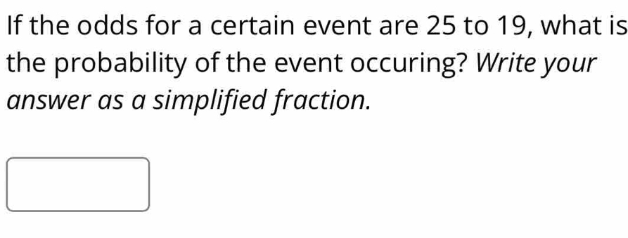 If the odds for a certain event are 25 to 19, what is 
the probability of the event occuring? Write your 
answer as a simplified fraction.