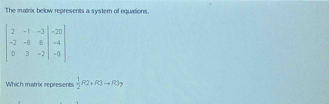 The matrix below represents a system of equations.
beginbmatrix 2&-1&-3&|&-20 -2&-6&8&|&-4 0&3&-2|&-9endbmatrix
Which matrix represents  1/2 R2+R3to R3 ?