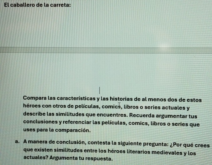 El caballero de la carreta: 
Compara las características y las historias de al menos dos de estos 
héroes con otros de películas, comics, libros o series actuales y 
describe las similitudes que encuentres. Recuerda argumentar tus 
conclusiones y referenciar las películas, comics, libros o series que 
uses para la comparación. 
a. A manera de conclusión, contesta la siguiente pregunta: ¿Por qué crees 
que existen similitudes entre los héroes literarios medievales y los 
actuales? Argumenta tu respuesta.