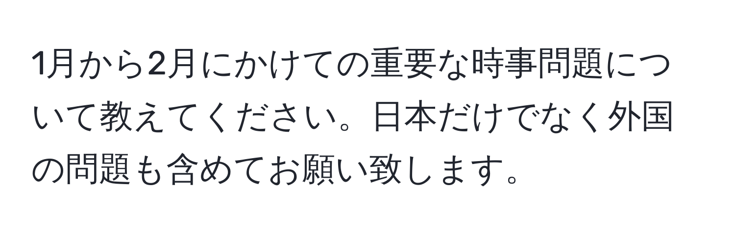 1月から2月にかけての重要な時事問題について教えてください。日本だけでなく外国の問題も含めてお願い致します。