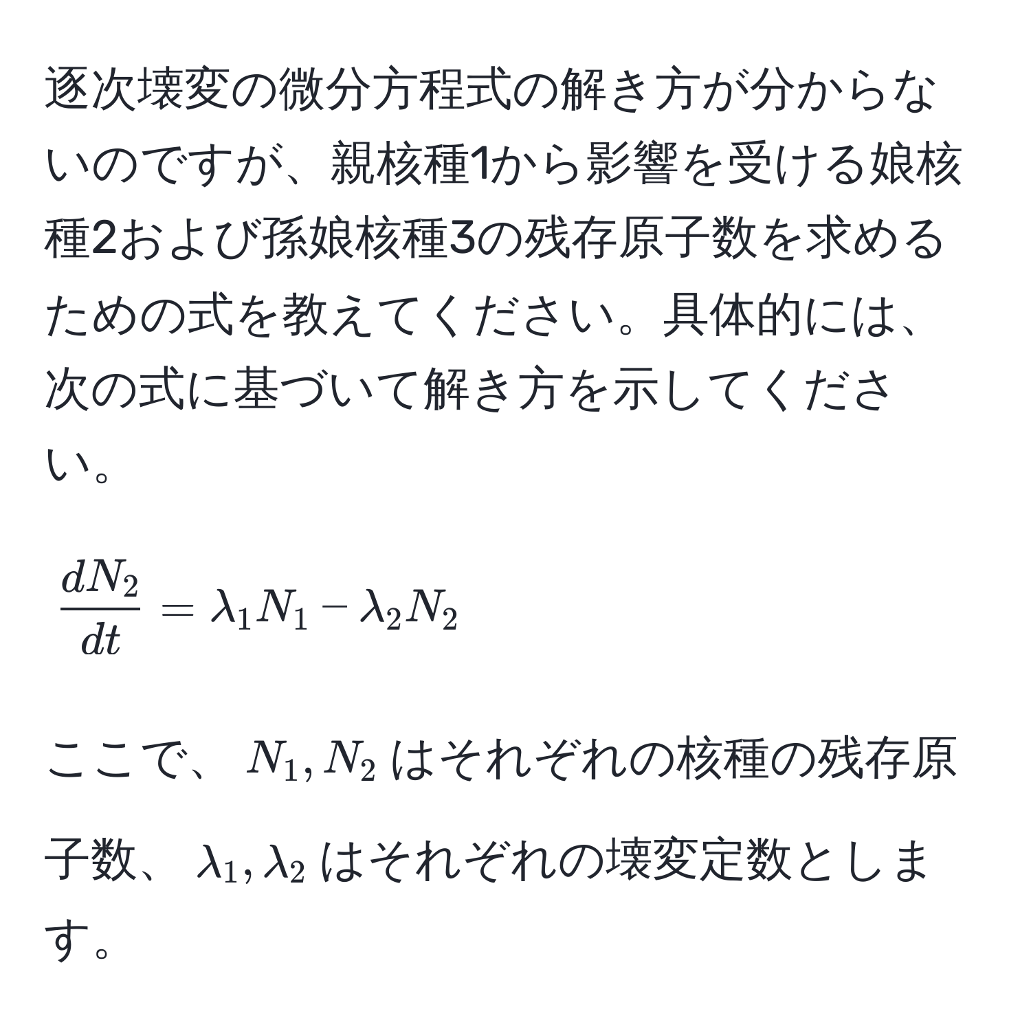 逐次壊変の微分方程式の解き方が分からないのですが、親核種1から影響を受ける娘核種2および孫娘核種3の残存原子数を求めるための式を教えてください。具体的には、次の式に基づいて解き方を示してください。  
$$ dN_2/dt  = lambda_1 N_1 - lambda_2 N_2$$  
ここで、$N_1, N_2$はそれぞれの核種の残存原子数、$lambda_1, lambda_2$はそれぞれの壊変定数とします。