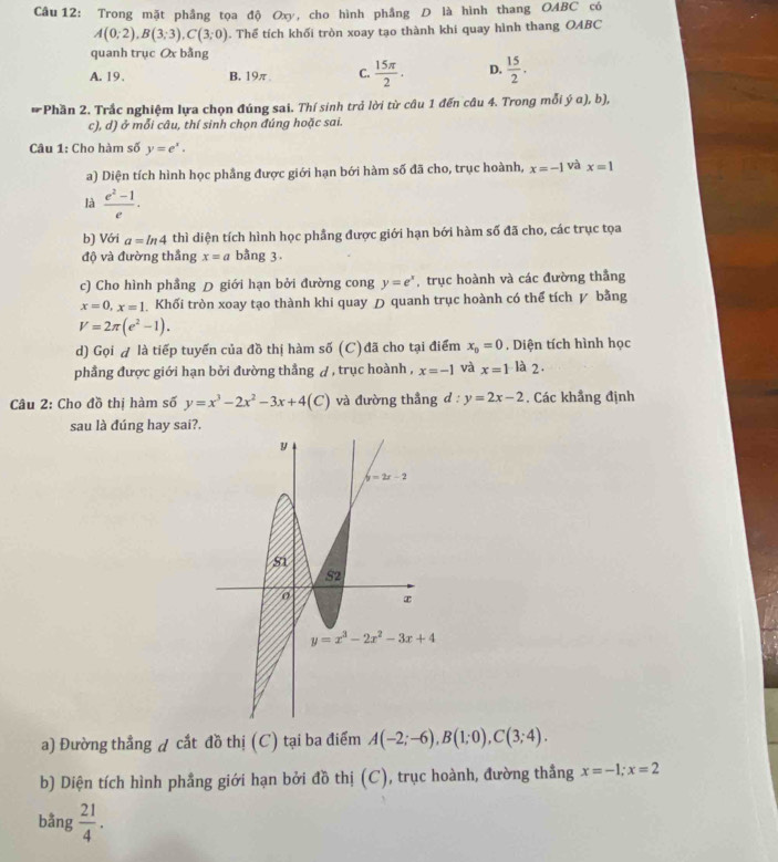 Trong mặt phẳng tọa độ Oxy, cho hình phẳng D là hình thang OABC có
A(0;2),B(3;3),C(3;0). Thể tích khối tròn xoay tạo thành khi quay hình thang OABC
quanh trục Ox bằng
A. 19. B. 19π C.  15π /2 . D.  15/2 .
# Phần 2. Trắc nghiệm lựa chọn đúng sai. Thí sinh trả lời từ câu 1 đến câu 4. Trong mỗi ý α), b),
c), d) ở mỗi câu, thí sinh chọn đúng hoặc sai.
Câu 1: Cho hàm số y=e^x.
a) Diện tích hình học phầng được giới hạn bới hàm số đã cho, trục hoành, x=-1 và x=1
là  (e^2-1)/e .
b) Với a=ln 4 thì diện tích hình học phẳng được giới hạn bới hàm số đã cho, các trục tọa
độ và đường thắng x=a bằng 3.
c) Cho hình phẳng D giới hạn bởi đường cong y=e^x , trục hoành và các đường thắng
x=0,x=1 Khối tròn xoay tạo thành khi quay D quanh trục hoành có thể tích ự bằng
V=2π (e^2-1).
d) Gọi A là tiếp tuyến của đồ thị hàm số (C)đã cho tại điểm x_0=0. Diện tích hình học
phầng được giới hạn bởi đường thẳng A, trục hoành , x=-1 và x=1 là 2.
Câu 2: Cho đồ thị hàm số y=x^3-2x^2-3x+4(C) và đường thẳng d:y=2x-2. Các khẳng định
sau là đúng hay sai?.
a) Đường thẳng ự cắt đồ thị (C) tại ba điểm A(-2;-6),B(1;0),C(3;4).
b) Diện tích hình phẳng giới hạn bởi đồ thị (C), trục hoành, đường thẳng x=-1;x=2
bằng  21/4 .