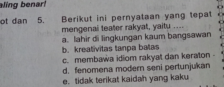 aling benar!
ot dan 5. Berikut ini pernyataan yang tepat
mengenai teater rakyat, yaitu ....
a. lahir di lingkungan kaum bangsawan
b. kreativitas tanpa batas
c. membawa idiom rakyat dan keraton
d. fenomena modern seni pertunjukán
e. tidak terikat kaidah yang kaku