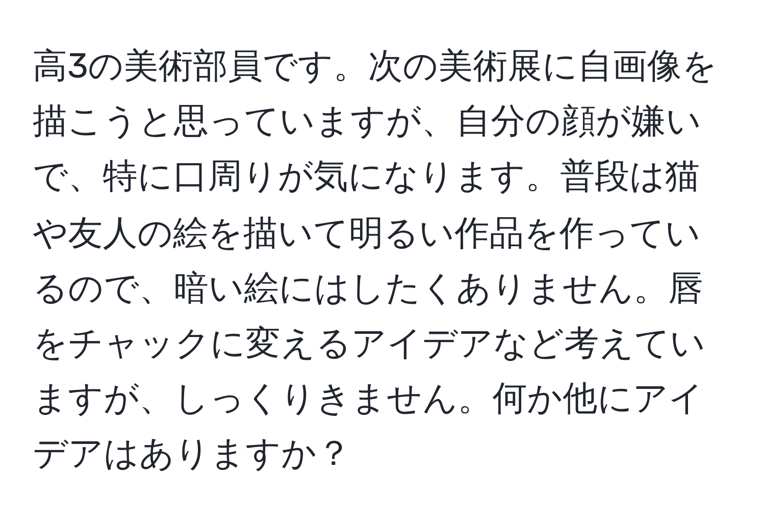 高3の美術部員です。次の美術展に自画像を描こうと思っていますが、自分の顔が嫌いで、特に口周りが気になります。普段は猫や友人の絵を描いて明るい作品を作っているので、暗い絵にはしたくありません。唇をチャックに変えるアイデアなど考えていますが、しっくりきません。何か他にアイデアはありますか？