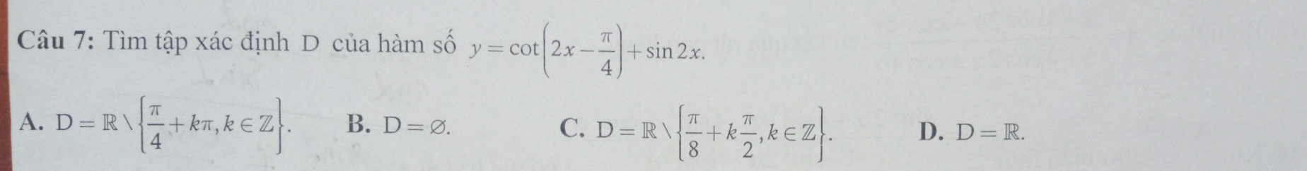 Tìm tập xác định D của hàm số y=cot (2x- π /4 )+sin 2x.
A. D=Rvee   π /4 +kπ ,k∈ Z. B. D=varnothing. C. D=R  π /8 +k π /2 ,k∈ Z.
D. D=R.