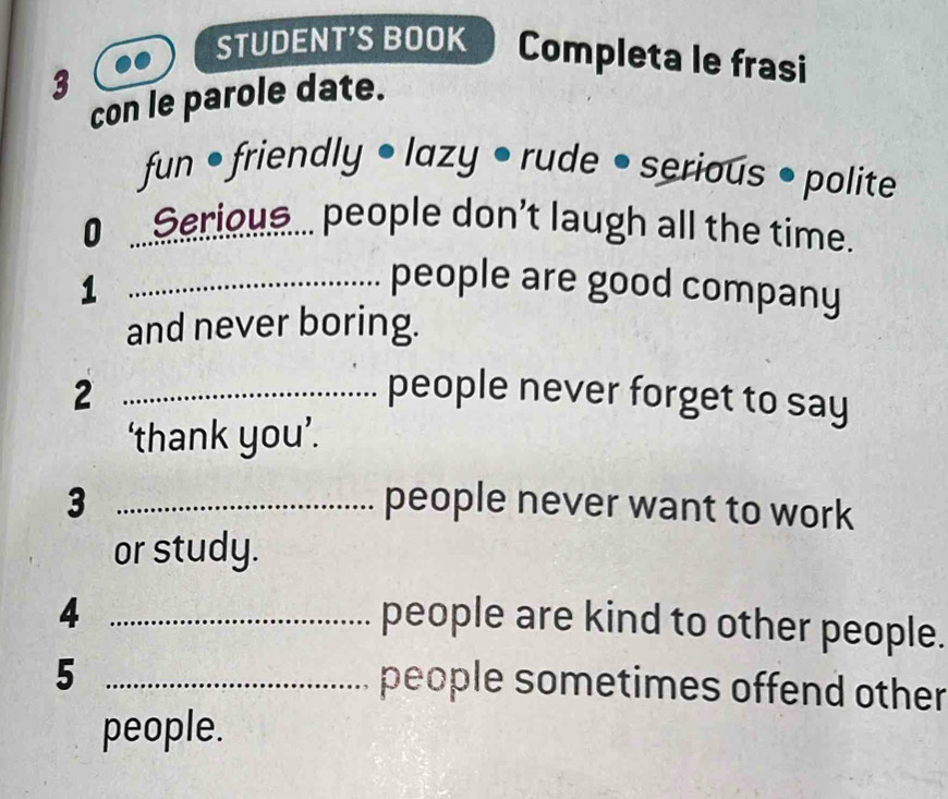 STUDENT'S BOOK Completa le frasi 
3 
con le parole date. 
fun • friendly • lazy • rude • serious • polite 
0 ...Serious... people don't laugh all the time. 
_1 
people are good company 
and never boring. 
2 _people never forget to say 
‘thank you’. 
3 _people never want to work 
or study. 
_4 
people are kind to other people. 
_5 
people sometimes offend other 
people.