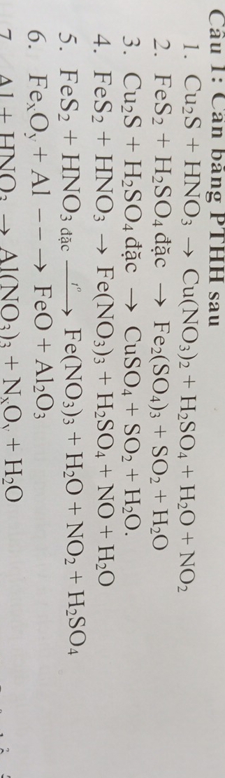 Cần băng PTHH sau 
1. Cu_2S+HNO_3to Cu(NO_3)_2+H_2SO_4+H_2O+NO_2
2. FeS_2+H_2SO_4dacto Fe_2(SO_4)_3+SO_2+H_2O
3. Cu_2S+H_2SO_4dacto CuSO_4+SO_2+H_2O. 
4. FeS_2+HNO_3to Fe(NO_3)_3+H_2SO_4+NO+H_2O
5. FeS_2+HNO_3dacxrightarrow rFe(NO_3)_3+H_2O+NO_2+H_2SO_4
6. Fe_xO_y+Al--to FeO+Al_2O_3
7 Al+HNO_3to Al(NO_3)_3+N_xO_y+H_2O