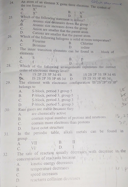 An atom of an element X gains three electrons. The symbol of
the ion formed is
A. X^1
C. X^1 B. X''
D X
25. Which of the following statement is dorrect?
Atomic size decreases down the group
B. Atomic size increases down the group
C. Anion are smaller that the parent atom
D. Cations are smaller that the parent atom.
26. Which of the following halogens is solid at room temperature?
A. Flourine B.
C. Bromine D. iodine Chlorine
27. The inner transition clements can be found in .block of
elements
A. S B. P
C.
D. d
28. Which of the following arrangements represents the correct
order of electronic energy level?
A. 1S 2P 2S 3P 3d 4S B. 1S 2S 2P 3S 3P.3d 4S
IS 2S 2P 3S 3P 4S 3d D. 1S 2S 3S 3P 4S 3d
29. The element with electronic configuration 1S^22S^22P^63S^63P^3
belongs to
A. S-block, period 3 group 5
B. P-block, period 3, group 5
C. S-block, period 3, group 3
D. P-block, period 5, group 3
30. Rare gases are stable because they
A. are chemically active
B. contain equal number of protons and neutrons
C. contain more electrons than protons
D. have octet structure
31. In the periodic table, alkali metals can be found in
group. ..
A. VII B.
C. VI D. 1
32. The rate of reaction usually decreases with decrease in the
concentration of reactants because
A. * , . kinetic energy decreases
B. temperaturé decreases
C. speed increases
D. reactants collision decreases