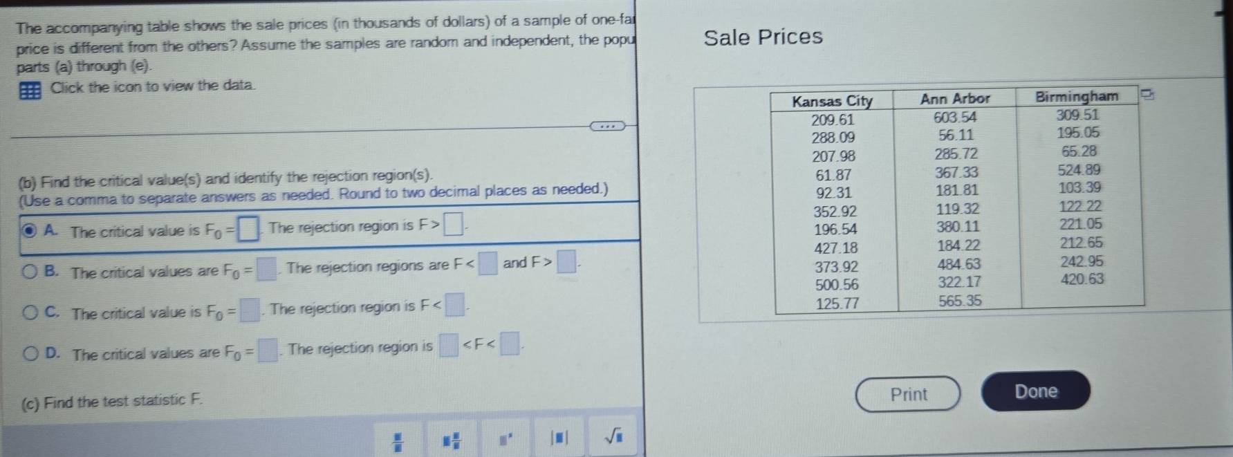 The accompanying table shows the sale prices (in thousands of dollars) of a sample of one-far
price is different from the others? Assume the samples are random and independent, the popu Sale Prices
parts (a) through (e).
H Click the icon to view the data.
(b) Find the critical value(s) and identify the rejection region(s). 
(Use a comma to separate answers as needed. Round to two decimal places as needed.)
A. The critical value is F_0=□ The rejection region is F>□.
B. The critical values are F_0=□. The rejection regions are F and F>□.
C. The critical value is F_0=□. The rejection region is F .
D. The critical values are F_0=□. The rejection region is □ . 
(c) Find the test statistic F.
Print Done
 □ /□   1 5/8  □° |□ sqrt(□ )