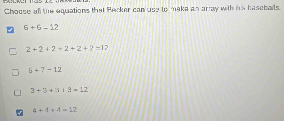 Choose all the equations that Becker can use to make an array with his baseballs.
I 6+6=12
2+2+2+2+2+2=12
5+7=12
3+3+3+3=12
I 4+4+4=12