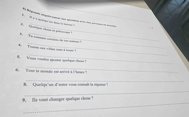 Réponds négativement aux questions avec rien, personne ou aucun(e). 
1. Il y a quelqu'un dans le bureau ? 
_ 
2. Quelque chose te préoccupe ? 
_ 
3. Tu connais certains de ces auteurs ? 
4. Toutes ces villas sont à louer ? 
_ 
5. Vous voulez ajouter quelque chose ? 
_ 
6. Tout le monde est arrivé à l'heure ? 
_ 
8. Quelqu'un d'entre vous connaît la réponse ? 
_ 
_ 
9. Ils vont changer quelque chose ?