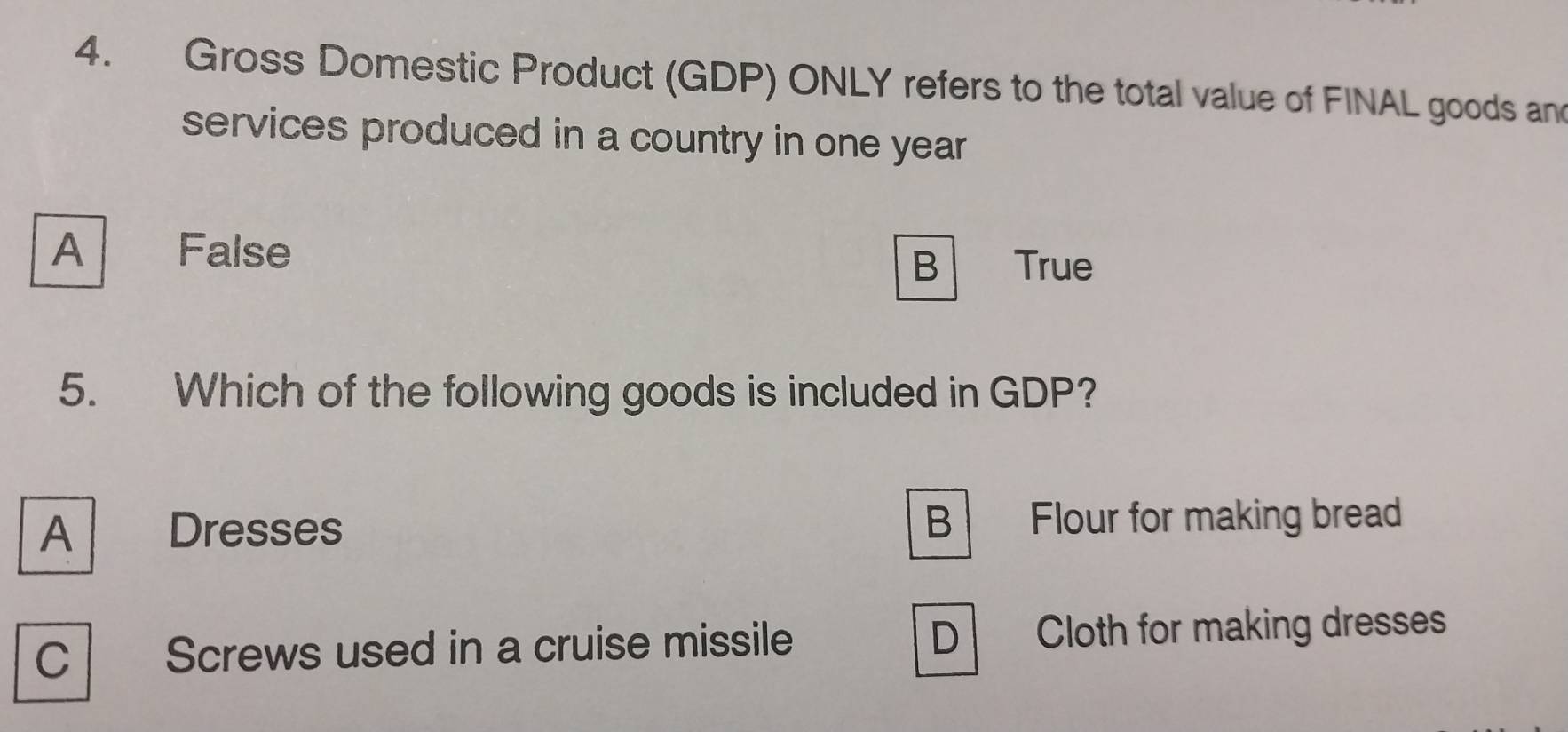 Gross Domestic Product (GDP) ONLY refers to the total value of FINAL goods and
services produced in a country in one year
A False
B True
5. Which of the following goods is included in GDP?
A  Dresses B Flour for making bread
C Screws used in a cruise missile D Cloth for making dresses