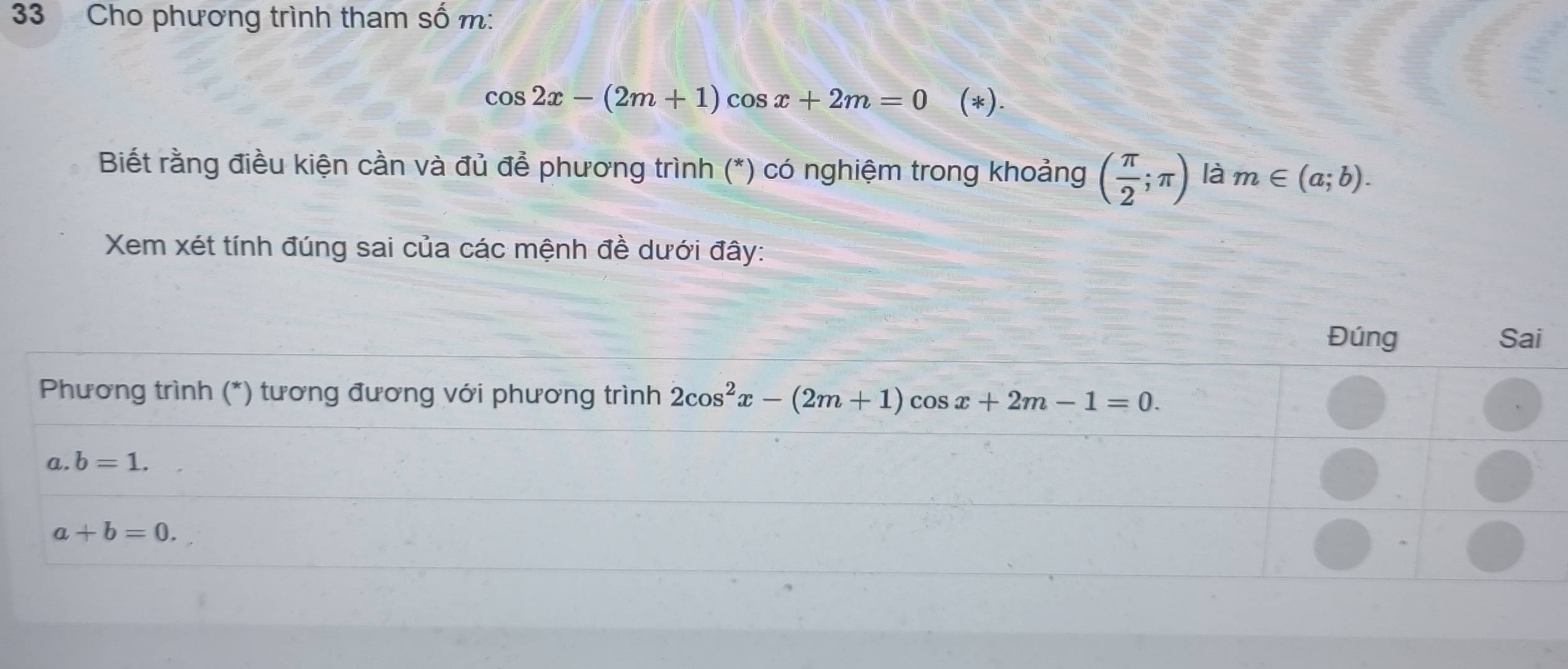 Cho phương trình tham số m:
cos 2x-(2m+1)cos x+2m=0 (*).
Biết rằng điều kiện cần và đủ để phương trình (*) có nghiệm trong khoảng ( π /2 ;π ) là m∈ (a;b).
Xem xét tính đúng sai của các mệnh đề dưới đây: