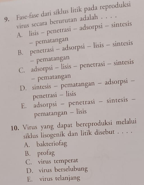 Fase-fase dari siklus litik pada reproduksi
virus secara berurutan adalah . . . .
A. lisis - penetrasi - adsorpsi - sintesis
- pematangan
B. penetrasi - adsorpsi - lisis - sintesis
- pematangan
C. adsorpsi - lisis - penetrasi - sintesis
- pematangan
D. sintesis - pematangan - adsorpsi -
penetrasi - lisis
E. adsorpsi - penetrasi - sintesis -
pematangan - lisis
10. Virus yang dapat bereproduksi melalui
siklus lisogenik dan litik disebut . . . .
A. bakteriofag
B. profag
C. virus temperat
D. virus berselubung
E. virus telanjang