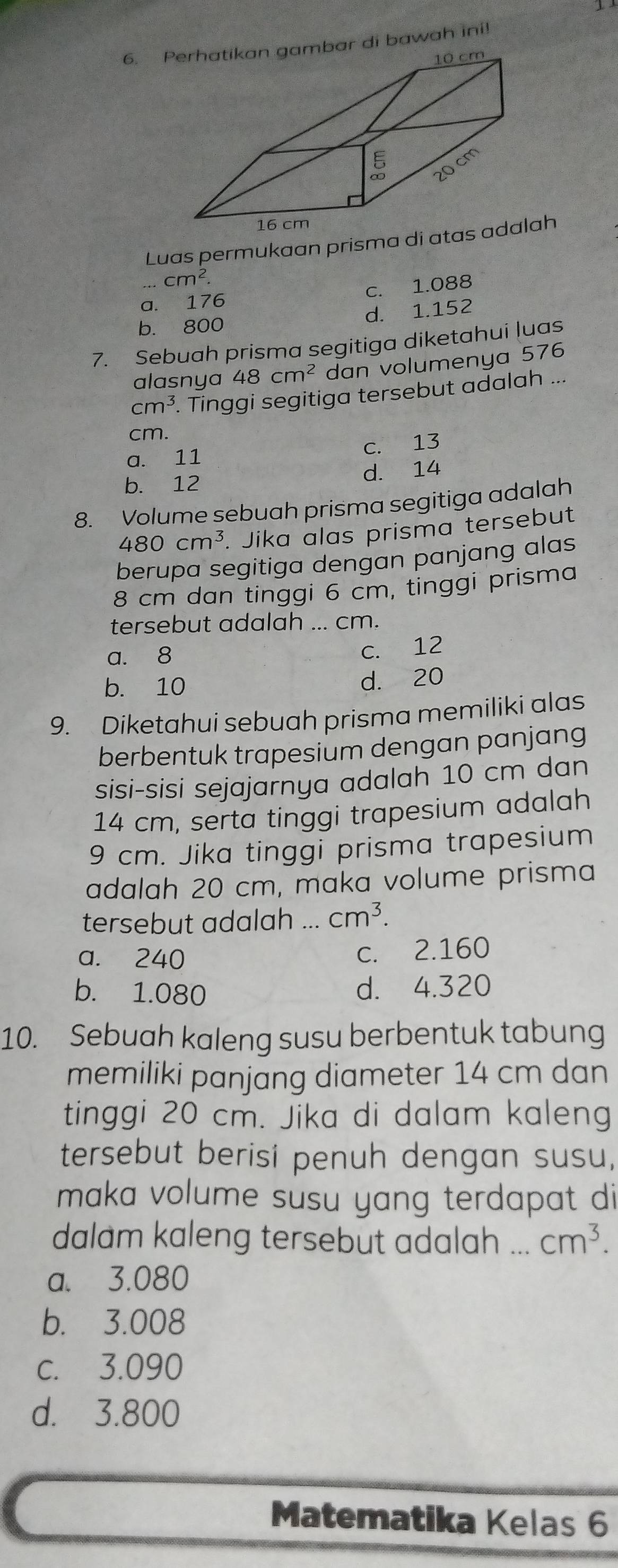 Pbar di bawah ini!
Luas permukaan prisma diah...cm^2.
a. 176 c. 1.088
b. 800 d. 1.152
7. Sebuah prisma segitiga diketahui luas
alasnya 48cm^2 dan volumenya 576
cm^3 Tinggi segitiga tersebut adalah ...
cm.
c. 13
a. 11
b. 12 d. 14
8. Volume sebuah prisma segitiga adalah
480cm^3. Jika alas prisma tersebut
berupa segitiga dengan panjang alas
8 cm dan tinggi 6 cm, tinggi prisma
tersebut adalah ... cm.
a. 8
c. 12
b. 10 d. 20
9. Diketahui sebuah prisma memiliki alas
berbentuk trapesium dengan panjang
sisi-sisi sejajarnya adalah 10 cm dan
14 cm, serta tinggi trapesium adalah
9 cm. Jika tinggi prisma trapesium
adalah 20 cm, maka volume prisma
tersebut adalah ... cm^3.
a. 240
c. 2.160
b. 1.080 d. 4.320
10. Sebuah kaleng susu berbentuk tabung
memiliki panjang diameter 14 cm dan
tinggi 20 cm. Jika di dalam kaleng
tersebut berisi penuh dengan susu,
maka volume susu yang terdapat di
dalam kaleng tersebut adalah ... cm^3.
a. 3.080
b. 3.008
c. 3.090
d. 3.800
Matematika Kelas 6