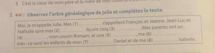 C'est la sœur de mon père et la mère de mes cous 
2 Observez l’arbre généalogique de Julie et complétez le texte. 
Moi, je m’appelle Julie. Mes (1) _s'appellent François et Jeanne. Jean-Luc et 
Nathalie sont mes (2)_ . IIs ont cinq (3) _. Mes parents ont un 
(4) _, mon cousin Romain, et une (5) _, ma (6)_ 
Inès : ce sont les enfants de mon (7) _Daniel et de ma (8) _Isabelle.