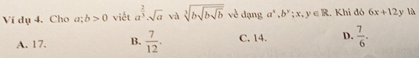 Ví dụ 4. Cho a beginarrayr 1 +endarray b>0 viết a^(frac 2)3· sqrt(a) và sqrt[3](bsqrt bsqrt b) về dạng a^x, b^y;x,y∈ R , Khi đó 6x+12y là
A. 17. C. 14. D.  7/6 . 
B.  7/12 .