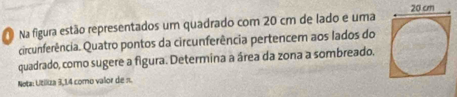 Na figura estão representados um quadrado com 20 cm de lado e uma 
circunferência. Quatro pontos da circunferência pertencem aos lados do 
quadrado, como sugere a figura. Determina a área da zona a sombreado. 
Nota: Utiliza 3,14 como valor de π