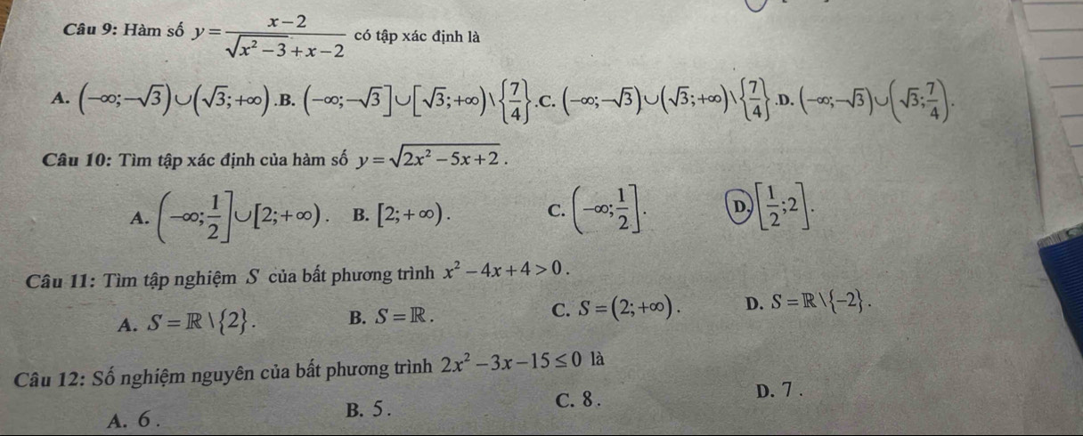 Hàm số y= (x-2)/sqrt(x^2-3)+x-2  có tập xác định là
A. (-∈fty ;-sqrt(3))∪ (sqrt(3);+∈fty ) .B. (-∈fty ;-sqrt(3)]∪ [sqrt(3);+∈fty ),  7/4 .C. (-∈fty ;-sqrt(3))∪ (sqrt(3);+∈fty ),   7/4  .D.(-∈fty ;-sqrt(3))∪ (sqrt(3); 7/4 ). 
Câu 10: Tìm tập xác định của hàm số y=sqrt(2x^2-5x+2). 
A. (-∈fty ; 1/2 ]∪ [2;+∈fty ). B. [2;+∈fty ). C. (-∈fty ; 1/2 ]. D. [ 1/2 ;2]. 
Câu 11: Tìm tập nghiệm S của bất phương trình x^2-4x+4>0.
A. S=R| 2. B. S=R. C. S=(2;+∈fty ). D. S=R/ -2. 
Câu 12: Số nghiệm nguyên của bất phương trình 2x^2-3x-15≤ 0 là
A. 6. B. 5. C. 8.
D. 7.