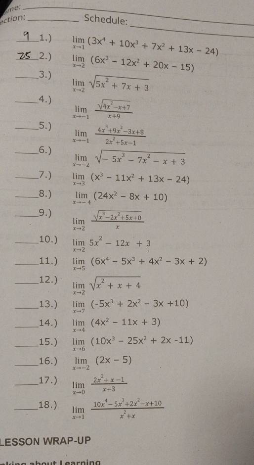 me:
_
_
action:_ Schedule:
_
_1.) limlimits _xto 1(3x^4+10x^3+7x^2+13x-24)
__2.) limlimits _xto 2(6x^3-12x^2+20x-15)
_3.) limlimits _xto 2sqrt(5x^2+7x+3)
_4.) limlimits _xto -1 (sqrt(4x^2-x+7))/x+9 
_5.) limlimits _xto -1 (4x^3+9x^2-3x+8)/2x^2+5x-1 
__6.) limlimits _xto -2sqrt(-5x^3-7x^2-x+3)
__7.) limlimits _xto 3(x^3-11x^2+13x-24)
__8.) limlimits _xto -4(24x^2-8x+10)
_9.) limlimits _xto 2 (sqrt(x^3-2x^2+5x+0))/x 
_10.) limlimits _xto 25x^2-12x+3
_11.) limlimits _xto 5(6x^4-5x^3+4x^2-3x+2)
_12.) limlimits _xto 2sqrt(x^2+x+4)
_13.) limlimits _xto 7(-5x^3+2x^2-3x+10)
_14.) limlimits _xto 4(4x^2-11x+3)
_15.) limlimits _xto 6(10x^3-25x^2+2x-11)
_16.) limlimits _xto -2(2x-5)
_17.) limlimits _xto 0 (2x^2+x-1)/x+3 
_18.) limlimits _xto 1 (10x^4-5x^3+2x^2-x+10)/x^2+x 
LESSON WRAP-UP
Learning