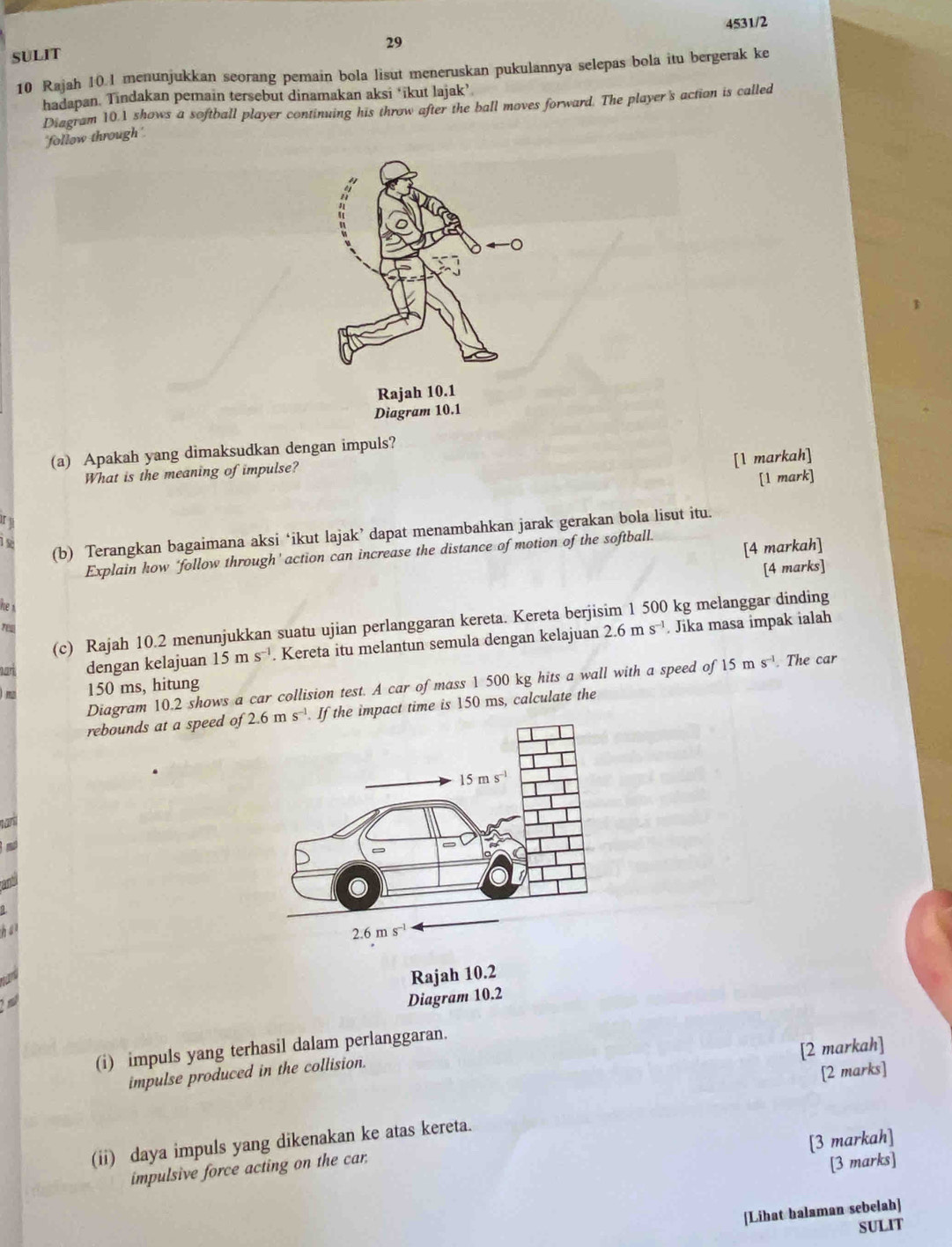 4531/2
29
SULIT
10 Rajah 10.1 menunjukkan seorang pemain bola lisut meneruskan pukulannya selepas bola itu bergerak ke
hadapan. Tindakan pemain tersebut dinamakan aksi ‘ikut lajak’
Diagram 10.1 shows a softball player continuing his throw after the ball moves forward. The player's action is called
'follow through '
(a) Apakah yang dimaksudkan dengan impuls?
[1 markah]
What is the meaning of impulse?
[1 mark]
1 
(b) Terangkan bagaimana aksi ‘ikut lajak’ dapat menambahkan jarak gerakan bola lisut itu.
[4 markah]
Explain how ‘follow through' action can increase the distance of motion of the softball.
[4 marks]
he s
(c) Rajah 10.2 menunjukkan suatu ujian perlanggaran kereta. Kereta berjisim 1 500 kg melanggar dinding
2.6ms^(-1). Jika masa impak ialah
har dengan kelajuan 15ms^(-1). Kereta itu melantun semula dengan kelajuan
Diagram 10.2 shows a car collision test. A car of mass 1 500 kg hits a wall with a speed of 15ms^(-1). The car
150 ms, hitung
rebounds at a speed o 2.6ms^(-1) If the impact time is 150 ms, calculate the
Ian
an
has 
Rajah 10.2
 
Diagram 10.2
[2 markah]
(i) impuls yang terhasil dalam perlanggaran.
impulse produced in the collision.
[2 marks]
[3 markah]
(ii) daya impuls yang dikenakan ke atas kereta.
impulsive force acting on the car.
[3 marks]
[Lihat halaman sebelah]
SULIT