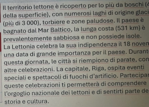 Il territorio lettone è ricoperto per lo più da boschi (4 
della superficie), con numerosi laghi di origine glaci 
(più di 3 000), torbiere e zone paludose. Il paese è 
bagnato dal Mar Baltico, la lunga costa (531 km) è 
prevalentemente sabbiosa e non possiede isole. 
La Lettonia celebra la sua indipendenza il 18 noven 
una data di grande importanza per il paese. Durante 
questa giornata, le città si riempiono di parate, con 
altre celebrazioni. La capitale, Riga, ospita eventi 
speciali e spettacoli di fuochi d’artificio. Partecipar 
queste celebrazioni ti permetterà di comprendere 
l’orgoglio nazionale dei lettoni e di sentirti parte de 
storia e cultura.